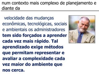 num contexto mais complexo de planejamento e
diante da

 velocidade das mudanças
econômicas, tecnológicas, sociais
e ambientais os administradores
tem sido forçados a aprender
cada vez mais rápido. Tal
aprendizado exige métodos
que permitam representar e
avaliar a complexidade cada
vez maior do ambiente que
nos cerca.
 
