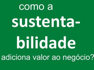como a
  sustenta-
   bilidade
adiciona valor ao negócio?
 