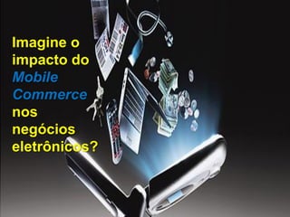 Imagine o
impacto do
Mobile
Commerce
nos
negócios
eletrônicos?
 