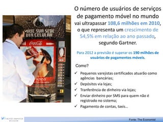 O número de usuários de serviços
 de pagamento móvel no mundo
vai ultrapassar 108,6 milhões em 2010,
 o que representa um crescimento de
  54,5% em relação ao ano passado,
            segundo Gartner.
 Para 2012 a previsão é superar os 190 milhões de
         usuários de pagamentos móveis.

Como?
 Pequenos varejistas certificados atuarão como
  agências bancárias;
 Depósitos via lojas;
 Tranferência de dinheiro via lojas;
 Enviar dinheiro por SMS para quem não é
  registrado no sistema;
 Pagamento de contas, taxis…


                               Fonte: The Economist
 