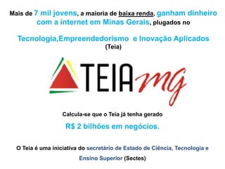 Mais de 7 mil jovens, a maioria de baixa renda, ganham dinheiro
         com a internet em Minas Gerais, plugados no

  Tecnologia,Empreendedorismo e Inovação Aplicados
                                   (Teia)




                   Calcula-se que o Teia já tenha gerado

                    R$ 2 bilhões em negócios.

  O Teia é uma iniciativa do secretário de Estado de Ciência, Tecnologia e
                         Ensino Superior (Sectes)
 