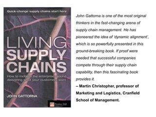 John Gattorna is one of the most original
thinkers in the fast-changing arena of
supply chain management. He has
pioneered the idea of ‘dynamic alignment’,
which is so powerfully presented in this
ground-breaking book. If proof were
needed that successful companies
compete through their supply chain
capability, then this fascinating book
provides it.
– Martin Christopher, professor of
Marketing and Logistics, Cranfield
School of Management.
 