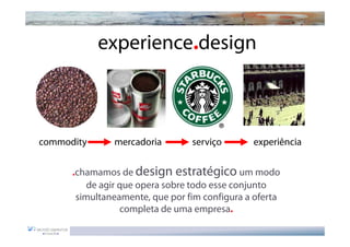 experience.design



commodity      mercadoria        serviço       experiência


      .chamamos de design estratégico um modo
          de agir que opera sobre todo esse conjunto
       simultaneamente, que por fim configura a oferta
                  completa de uma empresa.
 