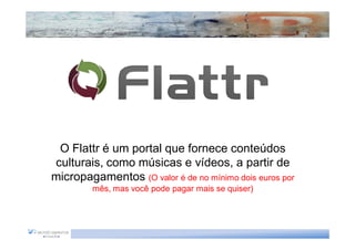 O Flattr é um portal que fornece conteúdos
culturais, como músicas e vídeos, a partir de
micropagamentos (O valor é de no mínimo dois euros por
         mês, mas você pode pagar mais se quiser)
 