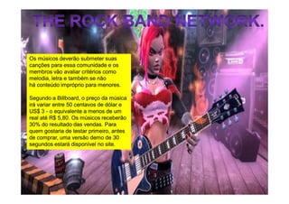 Os músicos deverão submeter suas
canções para essa comunidade e os
membros vão avaliar critérios como
melodia, letra e também se não
há conteúdo impróprio para menores.

Segundo a Billboard, o preço da música
             Billboard,
irá variar entre 50 centavos de dólar e
US$ 3 - o equivalente a menos de um
real até R$ 5,80. Os músicos receberão
30% do resultado das vendas. Para
quem gostaria de testar primeiro, antes
de comprar, uma versão demo de 30
segundos estará disponível no site.
 
