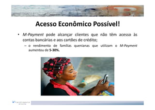 Acesso Econômico Possível!
                          Possível!
• M-Payment pode alcançar clientes que não têm acesso às
  contas bancárias e aos cartões de crédito;
   – o rendimento de famílias quenianas que utilizam o M-Payment
     aumentou de 5-30%.
 