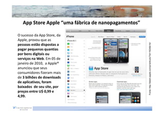 App Store Apple “uma fábrica de nanopagamentos”
                                   nanopagamentos”

O sucesso da App Store, da
Apple, provou que as




                                                     Fonte: http://latam.apple.com/pr/articulo/?id=1624&r=br
pessoas estão dispostas a
pagar pequenas quantias
por bens digitais ou
serviços na Web. Em 05 de
janeiro de 2010, a Apple®
anunciou que seus
consumidores fizeram mais
de 3 bilhões de downloads
de aplicativos, foram
baixados de seu site, por
preços entre U$ 0,99 e
4,99.
 