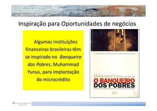 Inspiração para Oportunidades de negócios

       Algumas instituições
  financeiras brasileiras têm
  se inspirado no Banqueiro
   dos Pobres, Muhammad
        Pobres,
   Yunus,
   Yunus, para implantação
        do microcrédito
 