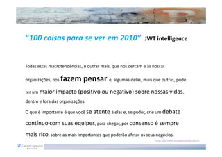 “100 coisas para se ver em 2010”                           JWT intelligence



Todas estas macrotendências, e outras mais, que nos cercam e às nossas

organizações, nos   fazem pensar e, algumas delas, mais que outras, pode
ter um maior impacto (positivo ou negativo) sobre nossas vidas,
dentro e fora das organizações.

O que é importante é que você se   atente à elas e, se puder, crie um debate
contínuo com suas equipes, para chegar, por consenso é sempre
mais rico, sobre as mais importantes que poderão afetar os seus negócios.
                                                                Fonte: http://www.moysessimantob.com.br
 