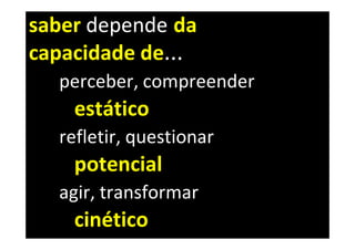 saber depende da
capacidade de...
  perceber, compreender
    estático
  refletir, questionar
    potencial
  agir, transformar
    cinético
 