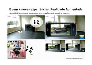 E vem + novas experiências: Realidade Aumentada
A realidade aumentada proporciona uma nova forma de visualizar imagens.




                                                                  Fonte: http://menke.tumblr.com/
 