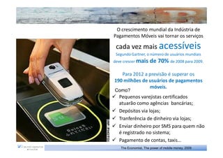 O crescimento mundial da Indústria de
Pagamentos Móveis vai tornar os serviços

 cada vez mais acessíveis
 Segundo Gartner, o número de usuários mundiais
deve crescer mais    de 70% de 2008 para 2009.

   Para 2012 a previsão é superar os
190 milhões de usuários de pagamentos
               móveis.
Como?
  Pequenos varejistas certificados
  atuarão como agências bancárias;
  Depósitos via lojas;
  Tranferência de dinheiro via lojas;
  Enviar dinheiro por SMS para quem não
  é registrado no sistema;
  Pagamento de contas, taxis…
   The Economist, The power of mobile money, 2009
 