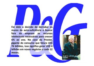 Foi dele a decisão de derrubar os
muros da auto-suficiência e buscar
           auto-
fora da empresa os recursos
intelectuais necessários para crescer
6% ao ano. No caso da Procter,
         ano.                  Procter,
gigante do consumo que fatura US$ US$
76 bilhões, isso significa gerar US$ 4
                                 US$
bilhões em novos negócios a cada 12
meses.
meses.
                                          ALAN G. LAFLEY, EX-CEO
                                                          EX-
                                          DA P&G
 