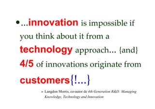 •...innovation is impossible if
 you think about it from a
 technology approach... {and}
 4/5 of innovations originate from
 customers{!...}
      » Langdon Morris, co-autor de 4th Generation R&D: Managing
        Knowledge, Technology and Innovation
 