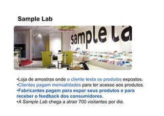 Sample Lab




•Loja de amostras onde o cliente testa os produtos expostos.
•Clientes pagam mensalidades para ter acesso aos produtos.
•Fabricantes pagam para expor seus produtos e para
receber o feedback dos consumidores.
•A Sample Lab chega a atrair 700 visitantes por dia.
 