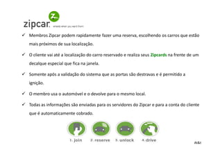 Membros Zipcar podem rapidamente fazer uma reserva, escolhendo os carros que estão
mais próximos de sua localização.

O cliente vai até a localização do carro reservado e realiza seus Zipcards na frente de um
decalque especial que fica na janela.

Somente após a validação do sistema que as portas são destravas e é permitido a
ignição.

O membro usa o automóvel e o devolve para o mesmo local.

Todas as informações são enviadas para os servidores do Zipcar e para a conta do cliente
que é automaticamente cobrado.




                                                                                       At&t
 