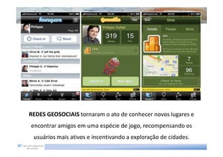 REDES GEOSOCIAIS tornaram o ato de conhecer novos lugares e
encontrar amigos em uma espécie de jogo, recompensando os
 usuários mais ativos e incentivando a exploração de cidades.
 