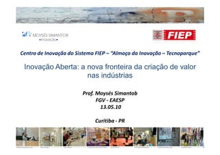 Centro de Inovação do Sistema FIEP – “Almoço da Inovação – Tecnoparque”

 Inovação Aberta: a nova fronteira da criação de valor
                    nas indústrias

                        Prof. Moysés Simantob
                              FGV - EAESP
                                13.05.10

                             Curitiba - PR
 