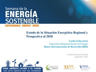 Estado de la Situación Energética Regional y
Prospectiva al 2030
Carlos Echevarría
Especialista Regional Senior de Energía
Banco Interamericano de Desarrollo (BID)
Ciudad de Panamá, Panamá
Septiembre, 2016
 