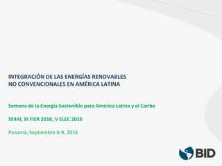 INTEGRACIÓN DE LAS ENERGÍAS RENOVABLES
NO CONVENCIONALES EN AMÉRICA LATINA
Semana de la Energía Sostenible para América Latina y el Caribe
SE4Al, XI FIER 2016, V ELEC 2016
Panamá, Septiembre 6-9, 2016
 