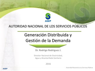Dr. Rodrigo Rodriguez J.
Director Nacional de Electricidad,
Agua y Alcantarillado Sanitario
2016
Generación Distribuida y
Gestión de la Demanda
AUTORIDAD NACIONAL DE LOS SERVICIOS PÚBLICOS
 
