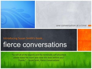 one conversation at a time
Introducing Susan Smith’s book…
fierce conversations
“So will all of the experts and the terminally self-absorbed
please leave the room and close the door behind you?
Thanks.” - Susan Scott, Fierce Conversations
 