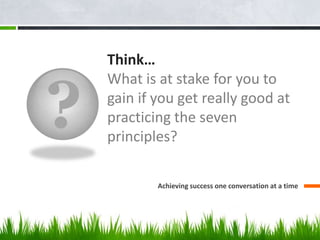 ?
Think…
What is at stake for you to
gain if you get really good at
practicing the seven
principles?
Achieving success one conversation at a time
 