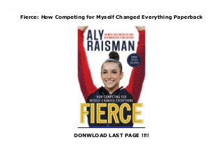 Fierce: How Competing for Myself Changed Everything Paperback
DONWLOAD LAST PAGE !!!!
New Series Discover Aly Raisman's inspiring story of dedication, perseverance, and learning to think positive even in the toughest times on her path to gold medal success in two Olympic Games--and beyond. Aly Raisman first stepped onto a gymnastics mat as a toddler in a "mommy & me" gymnastics class. No one could have predicted then that sixteen years later, she'd be standing on an Olympic podium, having achieved her dreams. Aly's road to success was full of hard work, perseverance, and victories, but not without its hardships. Aly faced many obstacles, from naysayers who said she'd never make it in gymnastics to classmates who shamed her for her athletic body to a devastating betrayal of trust. Through it all, Aly surrounded herself with supportive family, friends, and teammates and found the inner strength to remain positive and believe in herself. Now, in her own words, Aly shows what it takes to be a champion on and off the floor, and takes readers on a behind-the-scenes journey before, during, and after her remarkable achievements in two Olympic Games--through her highest highs, lowest lows, and all the moments in between. Honest and heartfelt, frank and funny, Aly's story is enhanced with never-before-published photos, excerpts from the personal journals she's kept since childhood that chronicle memorable moments with her teammates, and hard-won advice for readers striving to rise above challenges, learn to love themselves, and make their own dreams come true.
 