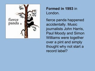 Formed in 1993  in London.  fierce panda happened accidentally. Music journalists John Harris, Paul Moody and Simon Williams were together over a pint and simply thought why not start a record label? 