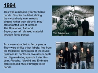 1994 This was a massive year for fierce panda. Despite the label stating they would only ever release singles rather than albums, they still attracted lots of interest. The Bluetones, Ash and Supergrass all released material through fierce panda. Acts were attracted to fierce panda. They were unlike other labels: free from the traditional constraints of the music business ie: contracts, five album deals and big marketing spends. Later this year, Placebo, Idlewild and Embrace also released music through fierce panda. The Bluetones Embrace 