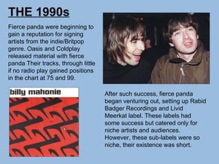 THE 1990s Fierce panda were beginning to gain a reputation for signing artists from the indie/Britpop genre. Oasis and Coldplay released material with fierce panda Their tracks, through little if no radio play gained positions in the chart at 75 and 99.  After such success, fierce panda began venturing out, setting up Rabid Badger Recordings and Livid Meerkat label. These labels had some success but catered only for niche artists and audiences. However, these sub-labels were so niche, their existence was short. 