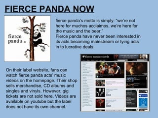 FIERCE PANDA NOW fierce panda’s motto is simply: “we’re not here for muchos acclaimos, we’re here for the music and the beer.” Fierce panda have never been interested in its acts becoming mainstream or tying acts in to lucrative deals. On their label website, fans can watch fierce panda acts’ music videos on the homepage. Their shop sells merchandise, CD albums and singles and vinyls. However, gig tickets are not sold here. Videos are available on youtube but the label does not have its own channel.  