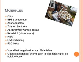 MATERIALEN
 Glas
 EPS ( buitenmuur)
 Zonnepanelen
 Zonnecollectoren
 Aardwarmte/ warmte opslag
 Kunststof (binnenmuur)
 Flora
 Led-verlichting
 FSC-Hout
 Vooral het hergebruiken van Materialen
 Geen restmateriaal overhouden in tegenstelling tot de
huidige bouw
 