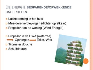 DE ENERGIE BESPARENDE/OPWEKKENDE
ONDERDELEN
 Luchtstroming in het huis
 Meerdere verdiepingen (dichter op elkaar)
 Propellor aan de woning (Wind Energie)
 Propellor in de HWA (waterrad)
Opvangen Toilet, Was
 Tijdmeter douche
 Schuifdeuren
 