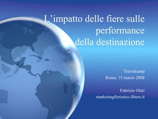 L’impatto delle fiere sulle performance della destinazione Travelcamp Roma, 15 marzo 2008 Fabrizio Olati marketingfieristico.libero.it 