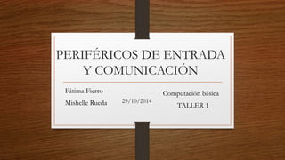 PERIFÉRICOS DE ENTRADA 
Y COMUNICACIÓN 
Fátima Fierro 
Mishelle Rueda 29/10/2014 
Computación básica 
TALLER 1 
 