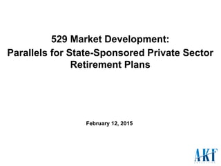 529 Market Development:
Parallels for State-Sponsored Private Sector
Retirement Plans
February 12, 2015
 