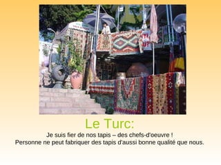 Le Turc:   Je suis fier de nos tapis – des chefs-d'oeuvre !  Personne ne peut fabriquer des tapis d'aussi bonne qualité que nous.  