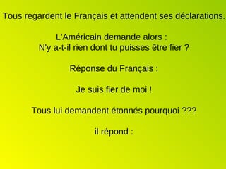 Tous regardent le Français et attendent ses déclarations.  L'Américain demande alors :  N'y a-t-il rien dont tu puisses être fier ? Réponse du Français : Je suis fier de moi ! Tous lui demandent étonnés pourquoi ??? il répond : 