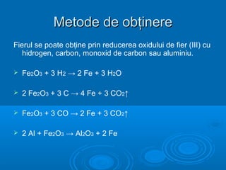 Metode de obţinereMetode de obţinere
Fierul se poate obţine prin reducerea oxidului de fier (III) cu
hidrogen, carbon, monoxid de carbon sau aluminiu.
 Fe2O3 + 3 H2 → 2 Fe + 3 H2O
 2 Fe2O3 + 3 C → 4 Fe + 3 CO2↑
 Fe2O3 + 3 CO → 2 Fe + 3 CO2↑
 2 Al + Fe2O3 → Al2O3 + 2 Fe
 