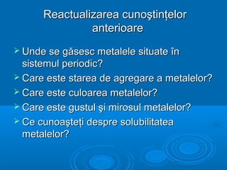 Reactualizarea cunoştinţelorReactualizarea cunoştinţelor
anterioareanterioare
 Unde se găsesc metalele situate înUnde se găsesc metalele situate în
sistemul periodic?sistemul periodic?
 Care este starea de agregare a metalelor?Care este starea de agregare a metalelor?
 Care este culoarea metalelor?Care este culoarea metalelor?
 Care este gustul şi mirosul metalelor?Care este gustul şi mirosul metalelor?
 Ce cunoaşteţi despre solubilitateaCe cunoaşteţi despre solubilitatea
metalelor?metalelor?
 
