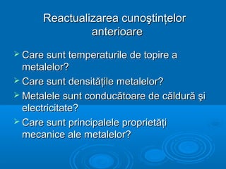 Reactualizarea cunoştinţelorReactualizarea cunoştinţelor
anterioareanterioare
 Care sunt temperaturile de topire aCare sunt temperaturile de topire a
metalelor?metalelor?
 Care sunt densităţile metalelor?Care sunt densităţile metalelor?
 Metalele sunt conducătoare de căldură şiMetalele sunt conducătoare de căldură şi
electricitate?electricitate?
 Care sunt principalele proprietăţiCare sunt principalele proprietăţi
mecanice ale metalelor?mecanice ale metalelor?
 