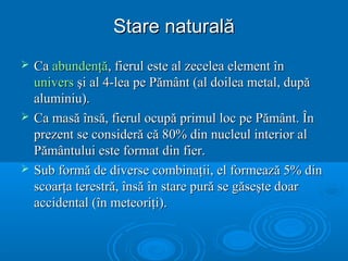 Stare naturalăStare naturală
 CaCa abundenţăabundenţă, fierul este al zecelea element în, fierul este al zecelea element în
universunivers şi al 4-lea pe Pământ (al doilea metal, dupăşi al 4-lea pe Pământ (al doilea metal, după
aluminiu).aluminiu).
 Ca masă însă, fierul ocupă primul loc pe Pământ. ÎnCa masă însă, fierul ocupă primul loc pe Pământ. În
prezent se consideră că 80% din nucleul interior alprezent se consideră că 80% din nucleul interior al
Pământului este format din fier.Pământului este format din fier.
 Sub formă de diverse combinaţii, el formează 5% dinSub formă de diverse combinaţii, el formează 5% din
scoarţa terestră, însă în stare pură se găseşte doarscoarţa terestră, însă în stare pură se găseşte doar
accidental (în meteoriţi).accidental (în meteoriţi).
 