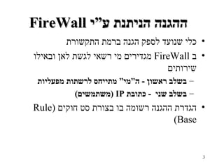 FireWall  ההגנה הניתנת ע”י   כלי שנועד לספק הגנה ברמת התקשורת ב   FireWall   מגדירים מי רשאי לגשת לאן ובאילו שירותים בשלב ראשון  -  ה”מי” מתייחס לרשתות מפעליות   בשלב שני  -  כתובת   IP ( משתמשים ) הגדרת ההגנה רשומה בו בצורת סט חוקים   (Rule Base ) 