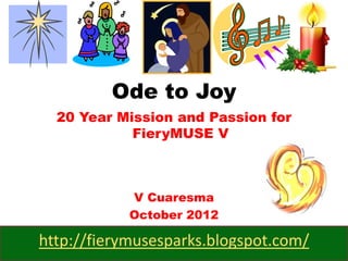 Ode to Joy
  20 Year Mission and Passion for
            FieryMUSE V



            V Cuaresma
            October 2012

http://fierymusesparks.blogspot.com/
 