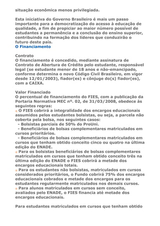 situação econômica menos privilegiada.

Esta iniciativa do Governo Brasileiro é mais um passo
importante para a democratização do acesso à educação de
qualidade, a fim de propiciar ao maior número possível de
estudantes a permanência e a conclusão do ensino superior,
contribuindo na formação dos líderes que conduzirão o
futuro deste país.
O Financiamento

Contrato
O financiamento é concedido, mediante assinatura de
Contrato de Abertura de Crédito pelo estudante, responsável
legal (se estudante menor de 18 anos e não-emancipado,
conforme determina o novo Código Civil Brasileiro, em vigor
desde 12/01/2003), fiador(es) e cônjuge do(s) fiador(es),
com a CAIXA.

Valor Financiado
O percentual de financiamento do FIES, com a publicação da
Portaria Normativa MEC nº. 02, de 31/03/2008, obedece às
seguintes regras:
 O FIES cobrirá a integralidade dos encargos educacionais
assumidos pelos estudantes bolsistas, ou seja, a parcela não
coberta pela bolsa, nos seguintes casos:
 - Bolsistas parciais de 50% do ProUni.
 - Beneficiários de bolsas complementares matriculados em
cursos prioritários.
 - Beneficiários de bolsas complementares matriculados em
cursos que tenham obtido conceito cinco ou quatro na última
edição do ENADE.
 Para os bolsistas beneficiários de bolsas complementares
matriculados em cursos que tenham obtido conceito três na
última edição do ENADE o FIES cobrirá a metade dos
encargos educacionais totais.
 Para os estudantes não bolsistas, matriculados em cursos
considerados prioritários, o Fundo cobrirá 75% dos encargos
educacionais cobrados e metade dos encargos para os
estudantes regularmente matriculados nos demais cursos.
 Para alunos matriculados em cursos sem conceito,
avaliados pelo ENADE, o FIES financia até metade dos
encargos educacionais.

Para estudantes matriculados em cursos que tenham obtido
 