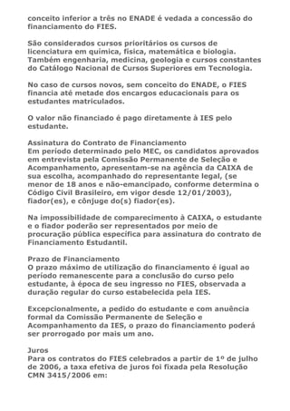 conceito inferior a três no ENADE é vedada a concessão do
financiamento do FIES.

São considerados cursos prioritários os cursos de
licenciatura em química, física, matemática e biologia.
Também engenharia, medicina, geologia e cursos constantes
do Catálogo Nacional de Cursos Superiores em Tecnologia.

No caso de cursos novos, sem conceito do ENADE, o FIES
financia até metade dos encargos educacionais para os
estudantes matriculados.

O valor não financiado é pago diretamente à IES pelo
estudante.

Assinatura do Contrato de Financiamento
Em período determinado pelo MEC, os candidatos aprovados
em entrevista pela Comissão Permanente de Seleção e
Acompanhamento, apresentam-se na agência da CAIXA de
sua escolha, acompanhado do representante legal, (se
menor de 18 anos e não-emancipado, conforme determina o
Código Civil Brasileiro, em vigor desde 12/01/2003),
fiador(es), e cônjuge do(s) fiador(es).

Na impossibilidade de comparecimento à CAIXA, o estudante
e o fiador poderão ser representados por meio de
procuração pública específica para assinatura do contrato de
Financiamento Estudantil.

Prazo de Financiamento
O prazo máximo de utilização do financiamento é igual ao
período remanescente para a conclusão do curso pelo
estudante, à época de seu ingresso no FIES, observada a
duração regular do curso estabelecida pela IES.

Excepcionalmente, a pedido do estudante e com anuência
formal da Comissão Permanente de Seleção e
Acompanhamento da IES, o prazo do financiamento poderá
ser prorrogado por mais um ano.

Juros
Para os contratos do FIES celebrados a partir de 1º de julho
de 2006, a taxa efetiva de juros foi fixada pela Resolução
CMN 3415/2006 em:
 