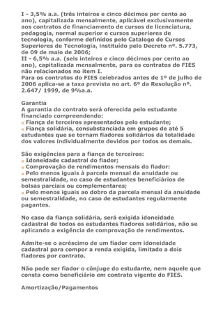 I - 3,5% a.a. (três inteiros e cinco décimos por cento ao
ano), capitalizada mensalmente, aplicável exclusivamente
aos contratos de financiamento de cursos de licenciatura,
pedagogia, normal superior e cursos superiores de
tecnologia, conforme definidos pelo Catalogo de Cursos
Superiores de Tecnologia, instituído pelo Decreto nº. 5.773,
de 09 de maio de 2006;
II - 6,5% a.a. (seis inteiros e cinco décimos por cento ao
ano), capitalizada mensalmente, para os contratos do FIES
não relacionados no item I.
Para os contratos do FIES celebrados antes de 1º de julho de
2006 aplica-se a taxa prevista no art. 6º da Resolução nº.
2.647/ 1999, de 9%a.a.

Garantia
A garantia do contrato será oferecida pelo estudante
financiado compreendendo:
  Fiança de terceiros apresentados pelo estudante;
  Fiança solidária, consubstanciada em grupos de até 5
estudantes que se tornam fiadores solidários da totalidade
dos valores individualmente devidos por todos os demais.

São exigências para a fiança de terceiros:
 Idoneidade cadastral do fiador;
 Comprovação de rendimentos mensais do fiador:
 Pelo menos iguais à parcela mensal da anuidade ou
semestralidade, no caso de estudantes beneficiários de
bolsas parciais ou complementares;
 Pelo menos iguais ao dobro da parcela mensal da anuidade
ou semestralidade, no caso de estudantes regularmente
pagantes.

No caso da fiança solidária, será exigida idoneidade
cadastral de todos os estudantes fiadores solidários, não se
aplicando a exigência de comprovação de rendimentos.

Admite-se o acréscimo de um fiador com idoneidade
cadastral para compor a renda exigida, limitado a dois
fiadores por contrato.

Não pode ser fiador o cônjuge do estudante, nem aquele que
consta como beneficiário em contrato vigente do FIES.

Amortização/Pagamentos
 