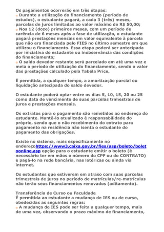 Os pagamentos ocorrerão em três etapas:
 Durante a utilização do financiamento (período de
estudos), o estudante pagará, a cada 3 (três) meses,
parcelas de juros limitadas ao valor máximo de R$ 50,00;
 Nos 12 (doze) primeiros meses, com um período de
carência de 6 meses após a fase de utilização, o estudante
pagará prestações mensais em valor equivalente à parcela
que não era financiada pelo FIES no último semestre em que
utilizou o financiamento. Essa etapa poderá ser antecipada
por iniciativa do estudante ou inobservância das condições
do financiamento;
 O saldo devedor restante será parcelado em até uma vez e
meia o período de utilização do financiamento, sendo o valor
das prestações calculado pela Tabela Price.

É permitida, a qualquer tempo, a amortização parcial ou
liquidação antecipada do saldo devedor.

O estudante poderá optar entre os dias 5, 10, 15, 20 ou 25
como data de vencimento de suas parcelas trimestrais de
juros e prestações mensais.

Os extratos para o pagamento são remetidos ao endereço do
estudante. Mantê-lo atualizado é responsabilidade do
próprio, sendo que o não recebimento do extrato para
pagamento na residência não isenta o estudante do
pagamento das obrigações.

Existe no sistema, mais especificamente no
endereçohttps://www3.caixa.gov.br/fies/asp/boleto/bolet
oonline.asp opção para o estudante emitir o boleto (é
necessário ter em mãos o número do CPF ou do CONTRATO)
e pagá-lo na rede bancária, nas lotéricas ou ainda via
internet.

Os estudantes que estiverem em atraso com suas parcelas
trimestrais de juros no período de matrículas/re-matrículas
não terão seus financiamentos renovados (aditamento).

Transferência de Curso ou Faculdade
É permitida ao estudante a mudança de IES ou de curso,
obedecidas as seguintes regras:
  A mudança de IES pode ser feita a qualquer tempo, mais
de uma vez, observando o prazo máximo de financiamento,
 