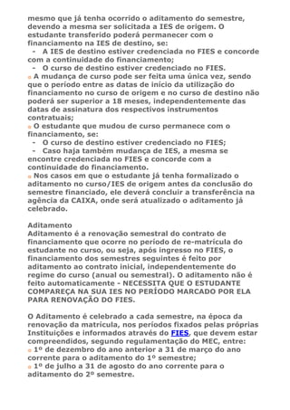 mesmo que já tenha ocorrido o aditamento do semestre,
devendo a mesma ser solicitada a IES de origem. O
estudante transferido poderá permanecer com o
financiamento na IES de destino, se:
  - A IES de destino estiver credenciada no FIES e concorde
com a continuidade do financiamento;
  - O curso de destino estiver credenciado no FIES.
  A mudança de curso pode ser feita uma única vez, sendo
que o período entre as datas de início da utilização do
financiamento no curso de origem e no curso de destino não
poderá ser superior a 18 meses, independentemente das
datas de assinatura dos respectivos instrumentos
contratuais;
  O estudante que mudou de curso permanece com o
financiamento, se:
  - O curso de destino estiver credenciado no FIES;
  - Caso haja também mudança de IES, a mesma se
encontre credenciada no FIES e concorde com a
continuidade do financiamento.
  Nos casos em que o estudante já tenha formalizado o
aditamento no curso/IES de origem antes da conclusão do
semestre financiado, ele deverá concluir a transferência na
agência da CAIXA, onde será atualizado o aditamento já
celebrado.

Aditamento
Aditamento é a renovação semestral do contrato de
financiamento que ocorre no período de re-matrícula do
estudante no curso, ou seja, após ingresso no FIES, o
financiamento dos semestres seguintes é feito por
aditamento ao contrato inicial, independentemente do
regime do curso (anual ou semestral). O aditamento não é
feito automaticamente - NECESSITA QUE O ESTUDANTE
COMPAREÇA NA SUA IES NO PERÍODO MARCADO POR ELA
PARA RENOVAÇÃO DO FIES.

O Aditamento é celebrado a cada semestre, na época da
renovação da matrícula, nos períodos fixados pelas próprias
Instituições e informados através do FIES, que devem estar
compreendidos, segundo regulamentação do MEC, entre:
  1º de dezembro do ano anterior a 31 de março do ano
corrente para o aditamento do 1º semestre;
  1º de julho a 31 de agosto do ano corrente para o
aditamento do 2º semestre.
 